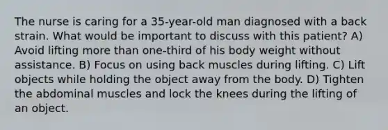 The nurse is caring for a 35-year-old man diagnosed with a back strain. What would be important to discuss with this patient? A) Avoid lifting more than one-third of his body weight without assistance. B) Focus on using back muscles during lifting. C) Lift objects while holding the object away from the body. D) Tighten the abdominal muscles and lock the knees during the lifting of an object.