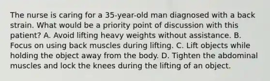 The nurse is caring for a 35-year-old man diagnosed with a back strain. What would be a priority point of discussion with this patient? A. Avoid lifting heavy weights without assistance. B. Focus on using back muscles during lifting. C. Lift objects while holding the object away from the body. D. Tighten the abdominal muscles and lock the knees during the lifting of an object.