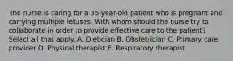 The nurse is caring for a 35-year-old patient who is pregnant and carrying multiple fetuses. With whom should the nurse try to collaborate in order to provide effective care to the patient? Select all that apply. A. Dietician B. Obstetrician C. Primary care provider D. Physical therapist E. Respiratory therapist