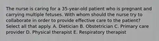 The nurse is caring for a 35-year-old patient who is pregnant and carrying multiple fetuses. With whom should the nurse try to collaborate in order to provide effective care to the patient? Select all that apply. A. Dietician B. Obstetrician C. Primary care provider D. Physical therapist E. Respiratory therapist