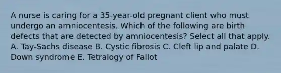 A nurse is caring for a 35-year-old pregnant client who must undergo an amniocentesis. Which of the following are birth defects that are detected by amniocentesis? Select all that apply. A. Tay-Sachs disease B. Cystic fibrosis C. Cleft lip and palate D. Down syndrome E. Tetralogy of Fallot