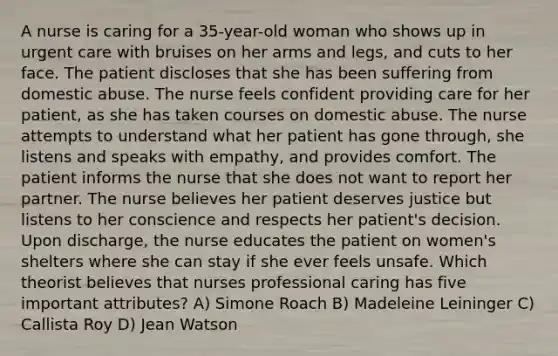 A nurse is caring for a 35-year-old woman who shows up in urgent care with bruises on her arms and legs, and cuts to her face. The patient discloses that she has been suffering from domestic abuse. The nurse feels confident providing care for her patient, as she has taken courses on domestic abuse. The nurse attempts to understand what her patient has gone through, she listens and speaks with empathy, and provides comfort. The patient informs the nurse that she does not want to report her partner. The nurse believes her patient deserves justice but listens to her conscience and respects her patient's decision. Upon discharge, the nurse educates the patient on women's shelters where she can stay if she ever feels unsafe. Which theorist believes that nurses professional caring has five important attributes? A) Simone Roach B) Madeleine Leininger C) Callista Roy D) Jean Watson