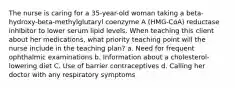 The nurse is caring for a 35-year-old woman taking a beta-hydroxy-beta-methylglutaryl coenzyme A (HMG-CoA) reductase inhibitor to lower serum lipid levels. When teaching this client about her medications, what priority teaching point will the nurse include in the teaching plan? a. Need for frequent ophthalmic examinations b. Information about a cholesterol-lowering diet C. Use of barrier contraceptives d. Calling her doctor with any respiratory symptoms