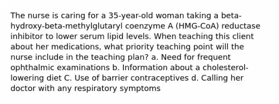 The nurse is caring for a 35-year-old woman taking a beta-hydroxy-beta-methylglutaryl coenzyme A (HMG-CoA) reductase inhibitor to lower serum lipid levels. When teaching this client about her medications, what priority teaching point will the nurse include in the teaching plan? a. Need for frequent ophthalmic examinations b. Information about a cholesterol-lowering diet C. Use of barrier contraceptives d. Calling her doctor with any respiratory symptoms