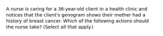 A nurse is caring for a 36-year-old client in a health clinic and notices that the client's genogram shows their mother had a history of breast cancer. Which of the following actions should the nurse take? (Select all that apply.)