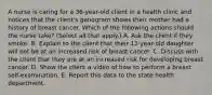 A nurse is caring for a 36-year-old client in a health clinic and notices that the client's genogram shows their mother had a history of breast cancer. Which of the following actions should the nurse take? (Select all that apply.) A. Ask the client if they smoke. B. Explain to the client that their 12-year-old daughter will not be at an increased risk of breast cancer. C. Discuss with the client that they are at an increased risk for developing breast cancer. D. Show the client a video of how to perform a breast self-examination. E. Report this data to the state health department.