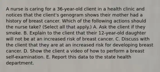 A nurse is caring for a 36-year-old client in a health clinic and notices that the client's genogram shows their mother had a history of breast cancer. Which of the following actions should the nurse take? (Select all that apply.) A. Ask the client if they smoke. B. Explain to the client that their 12-year-old daughter will not be at an increased risk of breast cancer. C. Discuss with the client that they are at an increased risk for developing breast cancer. D. Show the client a video of how to perform a breast self-examination. E. Report this data to the state health department.