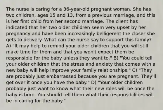 The nurse is caring for a 36-year-old pregnant woman. She has two children, ages 15 and 13, from a previous marriage, and this is her first child from her second marriage. The client has indicated that her two older children seem very upset by her pregnancy and have been increasingly belligerent the closer she gets to delivery. What can the nurse say to support this family? A) "It may help to remind your older children that you will still make time for them and that you won't expect them be responsible for the baby unless they want to." B) "You could tell your older children that the stress and anxiety that comes with a new baby will help improve your family relationships." C) "They are probably just embarrassed because you are pregnant. They'll get over it once you have the baby." D) "Your older children probably just want to know what their new roles will be once the baby is born. You should tell them what their responsibilities will be in caring for the baby."