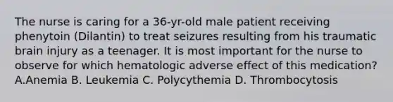 The nurse is caring for a 36-yr-old male patient receiving phenytoin (Dilantin) to treat seizures resulting from his traumatic brain injury as a teenager. It is most important for the nurse to observe for which hematologic adverse effect of this medication? A.Anemia B. Leukemia C. Polycythemia D. Thrombocytosis