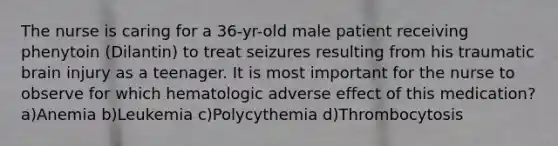 The nurse is caring for a 36-yr-old male patient receiving phenytoin (Dilantin) to treat seizures resulting from his traumatic brain injury as a teenager. It is most important for the nurse to observe for which hematologic adverse effect of this medication? a)Anemia b)Leukemia c)Polycythemia d)Thrombocytosis