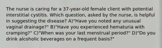 The nurse is caring for a 37-year-old female client with potential interstitial cystitis. Which question, asked by the nurse, is helpful in suggesting the disease? A)"Have you noted any unusual vaginal drainage?" B)"Have you experienced hematuria with cramping?" C)"When was your last menstrual period?" D)"Do you drink alcoholic beverages on a frequent basis?"