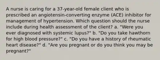 A nurse is caring for a 37-year-old female client who is prescribed an angiotensin-converting enzyme (ACE) inhibitor for management of hypertension. Which question should the nurse include during health assessment of the client? a. "Were you ever diagnosed with systemic lupus?" b. "Do you take hawthorn for high blood pressure?" c. "Do you have a history of rheumatic heart disease?" d. "Are you pregnant or do you think you may be pregnant?"