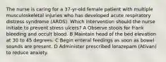 The nurse is caring for a 37-yr-old female patient with multiple musculoskeletal injuries who has developed acute respiratory distress syndrome (ARDS). Which intervention should the nurse initiate to prevent stress ulcers? A Observe stools for frank bleeding and occult blood. B Maintain head of the bed elevation at 30 to 45 degrees. C Begin enteral feedings as soon as bowel sounds are present. D Administer prescribed lorazepam (Ativan) to reduce anxiety.