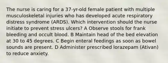 The nurse is caring for a 37-yr-old female patient with multiple musculoskeletal injuries who has developed acute respiratory distress syndrome (ARDS). Which intervention should the nurse initiate to prevent stress ulcers? A Observe stools for frank bleeding and occult blood. B Maintain head of the bed elevation at 30 to 45 degrees. C Begin enteral feedings as soon as bowel sounds are present. D Administer prescribed lorazepam (Ativan) to reduce anxiety.