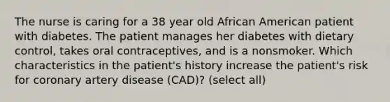 The nurse is caring for a 38 year old African American patient with diabetes. The patient manages her diabetes with dietary control, takes oral contraceptives, and is a nonsmoker. Which characteristics in the patient's history increase the patient's risk for coronary artery disease (CAD)? (select all)