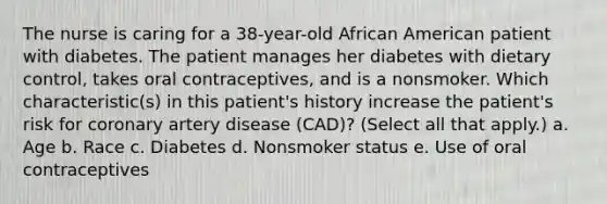 The nurse is caring for a 38-year-old African American patient with diabetes. The patient manages her diabetes with dietary control, takes oral contraceptives, and is a nonsmoker. Which characteristic(s) in this patient's history increase the patient's risk for coronary artery disease (CAD)? (Select all that apply.) a. Age b. Race c. Diabetes d. Nonsmoker status e. Use of oral contraceptives