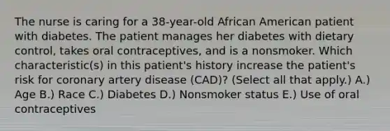 The nurse is caring for a 38-year-old African American patient with diabetes. The patient manages her diabetes with dietary control, takes oral contraceptives, and is a nonsmoker. Which characteristic(s) in this patient's history increase the patient's risk for coronary artery disease (CAD)? (Select all that apply.) A.) Age B.) Race C.) Diabetes D.) Nonsmoker status E.) Use of oral contraceptives