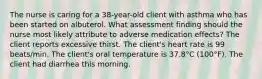 The nurse is caring for a 38-year-old client with asthma who has been started on albuterol. What assessment finding should the nurse most likely attribute to adverse medication effects? The client reports excessive thirst. The client's heart rate is 99 beats/min. The client's oral temperature is 37.8°C (100°F). The client had diarrhea this morning.