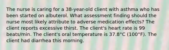 The nurse is caring for a 38-year-old client with asthma who has been started on albuterol. What assessment finding should the nurse most likely attribute to adverse medication effects? The client reports excessive thirst. The client's heart rate is 99 beats/min. The client's oral temperature is 37.8°C (100°F). The client had diarrhea this morning.