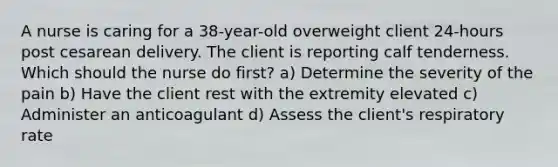 A nurse is caring for a 38-year-old overweight client 24-hours post cesarean delivery. The client is reporting calf tenderness. Which should the nurse do first? a) Determine the severity of the pain b) Have the client rest with the extremity elevated c) Administer an anticoagulant d) Assess the client's respiratory rate