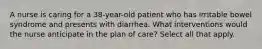 A nurse is caring for a 38-year-old patient who has irritable bowel syndrome and presents with diarrhea. What interventions would the nurse anticipate in the plan of care? Select all that apply.