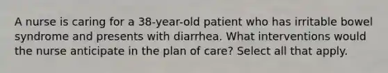 A nurse is caring for a 38-year-old patient who has irritable bowel syndrome and presents with diarrhea. What interventions would the nurse anticipate in the plan of care? Select all that apply.