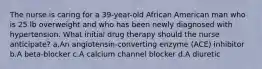 The nurse is caring for a 39-year-old African American man who is 25 lb overweight and who has been newly diagnosed with hypertension. What initial drug therapy should the nurse anticipate? a.An angiotensin-converting enzyme (ACE) inhibitor b.A beta-blocker c.A calcium channel blocker d.A diuretic