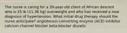 The nurse is caring for a 39-year-old client of African descent who is 25 lb (11.36 kg) overweight and who has received a new diagnosis of hypertension. What initial drug therapy should the nurse anticipate? angiotensin-converting enzyme (ACE) inhibitor calcium channel blocker beta-blocker diuretic