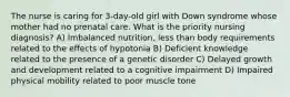 The nurse is caring for 3-day-old girl with Down syndrome whose mother had no prenatal care. What is the priority nursing diagnosis? A) Imbalanced nutrition, less than body requirements related to the effects of hypotonia B) Deficient knowledge related to the presence of a genetic disorder C) Delayed growth and development related to a cognitive impairment D) Impaired physical mobility related to poor muscle tone