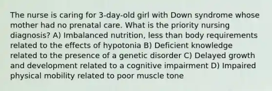 The nurse is caring for 3-day-old girl with Down syndrome whose mother had no prenatal care. What is the priority nursing diagnosis? A) Imbalanced nutrition, less than body requirements related to the effects of hypotonia B) Deficient knowledge related to the presence of a genetic disorder C) Delayed growth and development related to a cognitive impairment D) Impaired physical mobility related to poor muscle tone