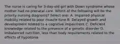 The nurse is caring for 3-day-old girl with Down syndrome whose mother had no prenatal care. Which of the following will be the priority nursing diagnosis? Select one: A. Impaired physical mobility related to poor muscle tone B. Delayed growth and development related to a cognitive impairment C. Deficient knowledge related to the presence of a genetic disorder D. Imbalanced nutrition, less than body requirements related to the effects of hypotonia