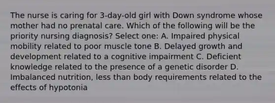 The nurse is caring for 3-day-old girl with Down syndrome whose mother had no <a href='https://www.questionai.com/knowledge/k4ilvqalFS-prenatal-care' class='anchor-knowledge'>prenatal care</a>. Which of the following will be the priority nursing diagnosis? Select one: A. Impaired physical mobility related to poor muscle tone B. Delayed <a href='https://www.questionai.com/knowledge/kde2iCObwW-growth-and-development' class='anchor-knowledge'>growth and development</a> related to a cognitive impairment C. Deficient knowledge related to the presence of a genetic disorder D. Imbalanced nutrition, <a href='https://www.questionai.com/knowledge/k7BtlYpAMX-less-than' class='anchor-knowledge'>less than</a> body requirements related to the effects of hypotonia