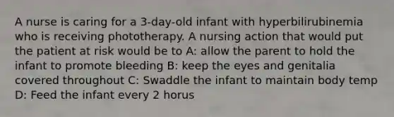 A nurse is caring for a 3-day-old infant with hyperbilirubinemia who is receiving phototherapy. A nursing action that would put the patient at risk would be to A: allow the parent to hold the infant to promote bleeding B: keep the eyes and genitalia covered throughout C: Swaddle the infant to maintain body temp D: Feed the infant every 2 horus