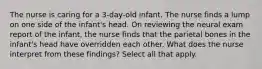 The nurse is caring for a 3-day-old infant. The nurse finds a lump on one side of the infant's head. On reviewing the neural exam report of the infant, the nurse finds that the parietal bones in the infant's head have overridden each other. What does the nurse interpret from these findings? Select all that apply.