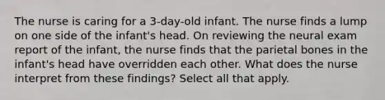 The nurse is caring for a 3-day-old infant. The nurse finds a lump on one side of the infant's head. On reviewing the neural exam report of the infant, the nurse finds that the parietal bones in the infant's head have overridden each other. What does the nurse interpret from these findings? Select all that apply.