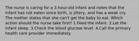 The nurse is caring for a 3-hour-old infant and notes that the infant has not eaten since birth, is jittery, and has a weak cry. The mother states that she can't get the baby to eat. Which action should the nurse take first? 1.Feed the infant. 2.Let the infant sleep. 3.Check the blood glucose level. 4.Call the primary health care provider immediately.