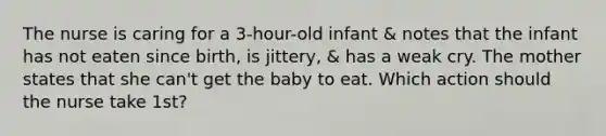 The nurse is caring for a 3-hour-old infant & notes that the infant has not eaten since birth, is jittery, & has a weak cry. The mother states that she can't get the baby to eat. Which action should the nurse take 1st?