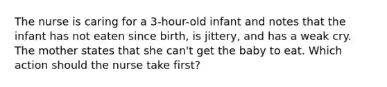 The nurse is caring for a 3-hour-old infant and notes that the infant has not eaten since birth, is jittery, and has a weak cry. The mother states that she can't get the baby to eat. Which action should the nurse take first?