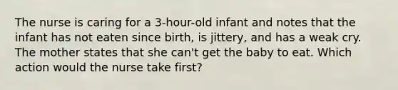 The nurse is caring for a 3-hour-old infant and notes that the infant has not eaten since birth, is jittery, and has a weak cry. The mother states that she can't get the baby to eat. Which action would the nurse take first?