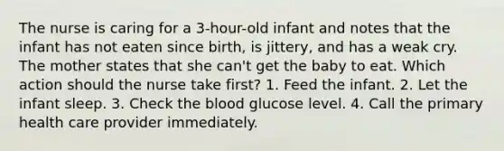 The nurse is caring for a 3-hour-old infant and notes that the infant has not eaten since birth, is jittery, and has a weak cry. The mother states that she can't get the baby to eat. Which action should the nurse take first? 1. Feed the infant. 2. Let the infant sleep. 3. Check the blood glucose level. 4. Call the primary health care provider immediately.