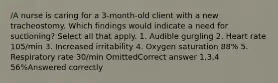 /A nurse is caring for a 3-month-old client with a new tracheostomy. Which findings would indicate a need for suctioning? Select all that apply. 1. Audible gurgling 2. Heart rate 105/min 3. Increased irritability 4. Oxygen saturation 88% 5. Respiratory rate 30/min OmittedCorrect answer 1,3,4 56%Answered correctly