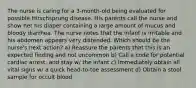 The nurse is caring for a 3-month-old being evaluated for possible Hirschsprung disease. His parents call the nurse and show her his diaper containing a large amount of mucus and bloody diarrhea. The nurse notes that the infant is irritable and his abdomen appears very distended. Which should be the nurse's next action? a) Reassure the parents that this is an expected finding and not uncommon b) Call a code for potential cardiac arrest, and stay w/ the infant c) Immediately obtain all vital signs w/ a quick head-to-toe assessment d) Obtain a stool sample for occult blood