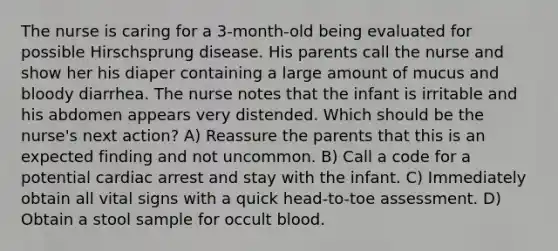 The nurse is caring for a 3-month-old being evaluated for possible Hirschsprung disease. His parents call the nurse and show her his diaper containing a large amount of mucus and bloody diarrhea. The nurse notes that the infant is irritable and his abdomen appears very distended. Which should be the nurse's next action? A) Reassure the parents that this is an expected finding and not uncommon. B) Call a code for a potential cardiac arrest and stay with the infant. C) Immediately obtain all vital signs with a quick head-to-toe assessment. D) Obtain a stool sample for occult blood.