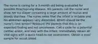 The nurse is caring for a 3-month-old being evaluated for possible Hirschsprung disease. His parents call the nurse and show her his diaper containing a large amount of mucus and bloody diarrhea. The nurse notes that the infant is irritable and his abdomen appears very distended. Which should be the nurse's next action? Reassure the parents that this is an expected finding and not uncommon. Call a code for a potential cardiac arrest, and stay with the infant. Immediately obtain all vital signs with a quick head-to-toe assessment. Obtain a stool sample for occult blood.