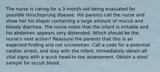 The nurse is caring for a 3-month-old being evaluated for possible Hirschsprung disease. His parents call the nurse and show her his diaper containing a large amount of mucus and bloody diarrhea. The nurse notes that the infant is irritable and his abdomen appears very distended. Which should be the nurse's next action? Reassure the parents that this is an expected finding and not uncommon. Call a code for a potential cardiac arrest, and stay with the infant. Immediately obtain all vital signs with a quick head-to-toe assessment. Obtain a stool sample for occult blood.