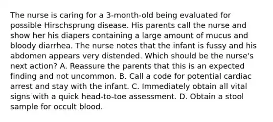 The nurse is caring for a 3-month-old being evaluated for possible Hirschsprung disease. His parents call the nurse and show her his diapers containing a large amount of mucus and bloody diarrhea. The nurse notes that the infant is fussy and his abdomen appears very distended. Which should be the nurse's next action? A. Reassure the parents that this is an expected finding and not uncommon. B. Call a code for potential cardiac arrest and stay with the infant. C. Immediately obtain all vital signs with a quick head-to-toe assessment. D. Obtain a stool sample for occult blood.