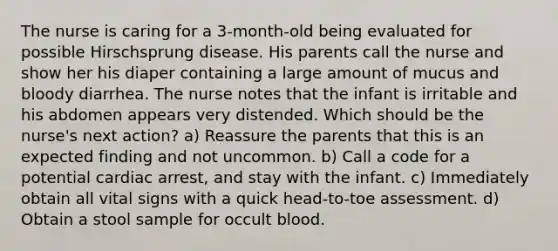 The nurse is caring for a 3-month-old being evaluated for possible Hirschsprung disease. His parents call the nurse and show her his diaper containing a large amount of mucus and bloody diarrhea. The nurse notes that the infant is irritable and his abdomen appears very distended. Which should be the nurse's next action? a) Reassure the parents that this is an expected finding and not uncommon. b) Call a code for a potential cardiac arrest, and stay with the infant. c) Immediately obtain all vital signs with a quick head-to-toe assessment. d) Obtain a stool sample for occult blood.