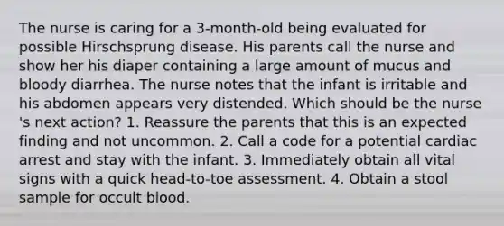 The nurse is caring for a 3-month-old being evaluated for possible Hirschsprung disease. His parents call the nurse and show her his diaper containing a large amount of mucus and bloody diarrhea. The nurse notes that the infant is irritable and his abdomen appears very distended. Which should be the nurse 's next action? 1. Reassure the parents that this is an expected finding and not uncommon. 2. Call a code for a potential cardiac arrest and stay with the infant. 3. Immediately obtain all vital signs with a quick head-to-toe assessment. 4. Obtain a stool sample for occult blood.