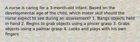 A nurse is caring for a 3-month-old infant. Based on the developmental age of the child, which motor skill should the nurse expect to see during an assessment? 1. Bangs objects held in hand 2. Begins to grab objects using a pincer grasp 3. Grabs objects using a palmar grasp 4. Looks and plays with his own fingers