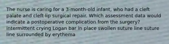 The nurse is caring for a 3-month-old infant, who had a cleft palate and cleft lip surgical repair. Which assessment data would indicate a postoperative complication from the surgery? intermittent crying Logan bar in place swollen suture line suture line surrounded by erythema